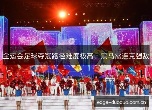 全运会足球夺冠路径难度极高，黑马需连克强敌